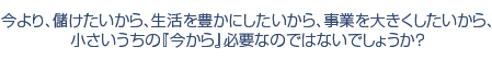 今より、儲けたいから、生活を豊かにしたいから、事業を大きくしたいから、小さいうちの『今から』必要なのではないでしょうか