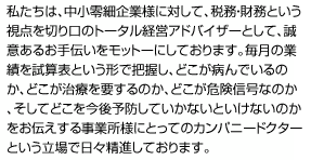 私たちは、中小零細企業様に対して、税務・財務とおい視点を切り口のトータル経営アドバイザーとして、誠意あるお手伝いをモットーにしております。